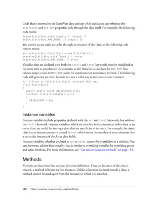 Code that is external to the StaticVars class and any of its subclasses can reference the
totalCount and MAX_NUM properties only through the class itself. For example, the following
code works:
trace(StaticVars.totalCount); // output: 0
trace(StaticVars.MAX_NUM); // output: 16

You cannot access static variables through an instance of the class, so the following code
returns errors:
var myStaticVars:StaticVars = new StaticVars();
trace(myStaticVars.totalCount); // error
trace(myStaticVars.MAX_NUM); // error

Variables that are declared with both the static and const keywords must be initialized at
the same time as you declare the constant, as the StaticVars class does for MAX_NUM. You
cannot assign a value to MAX_NUM inside the constructor or an instance method. The following
code will generate an error, because it is not a valid way to initialize a static constant:
// !! Error to initialize static constant this way
class StaticVars2
{
  public static const UNIQUESORT:uint;
  function initializeStatic():void
  {
     UNIQUESORT = 16;
  }
}


Instance variables
Instance variables include properties declared with the var and const keywords, but without
the static keyword. Instance variables, which are attached to class instances rather than to an
entire class, are useful for storing values that are specific to an instance. For example, the Array
class has an instance property named length, which stores the number of array elements that
a particular instance of the Array class holds.
Instance variables, whether declared as var or const, cannot be overridden in a subclass. You
can, however, achieve functionality that is similar to overriding variables by overriding getter
and setter methods. For more information, see “Get and set accessor methods” on page 153.


Methods
Methods are functions that are part of a class definition. Once an instance of the class is
created, a method is bound to that instance. Unlike a function declared outside a class, a
method cannot be used apart from the instance to which it is attached.



148    Object-oriented programming in ActionScript
 