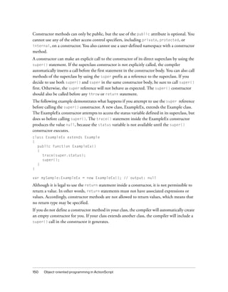 Constructor methods can only be public, but the use of the public attribute is optional. You
cannot use any of the other access control specifiers, including private, protected, or
internal, on a constructor. You also cannot use a user-defined namespace with a constructor
method.
A constructor can make an explicit call to the constructor of its direct superclass by using the
super()   statement. If the superclass constructor is not explicitly called, the compiler
automatically inserts a call before the first statement in the constructor body. You can also call
methods of the superclass by using the super prefix as a reference to the superclass. If you
decide to use both super() and super in the same constructor body, be sure to call super()
first. Otherwise, the super reference will not behave as expected. The super() constructor
should also be called before any throw or return statement.
The following example demonstrates what happens if you attempt to use the super reference
before calling the super() constructor. A new class, ExampleEx, extends the Example class.
The ExampleEx constructor attempts to access the status variable defined in its superclass, but
does so before calling super(). The trace() statement inside the ExampleEx constructor
produces the value null, because the status variable is not available until the super()
constructor executes.
class ExampleEx extends Example
{
  public function ExampleEx()
  {
     trace(super.status);
     super();
  }
}

var mySample:ExampleEx = new ExampleEx(); // output: null

Although it is legal to use the return statement inside a constructor, it is not permissible to
return a value. In other words, return statements must not have associated expressions or
values. Accordingly, constructor methods are not allowed to return values, which means that
no return type may be specified.
If you do not define a constructor method in your class, the compiler will automatically create
an empty constructor for you. If your class extends another class, the compiler will include a
super() call in the constructor it generates.




150   Object-oriented programming in ActionScript
 