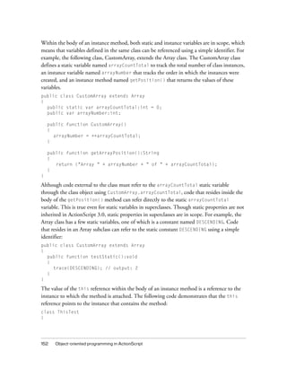 Within the body of an instance method, both static and instance variables are in scope, which
means that variables defined in the same class can be referenced using a simple identifier. For
example, the following class, CustomArray, extends the Array class. The CustomArray class
defines a static variable named arrayCountTotal to track the total number of class instances,
an instance variable named arrayNumber that tracks the order in which the instances were
created, and an instance method named getPosition() that returns the values of these
variables.
public class CustomArray extends Array
{
  public static var arrayCountTotal:int = 0;
  public var arrayNumber:int;

    public function CustomArray()
    {
      arrayNumber = ++arrayCountTotal;
    }

    public function getArrayPosition():String
    {
       return ("Array " + arrayNumber + " of " + arrayCountTotal);
    }
}

Although code external to the class must refer to the arrayCountTotal static variable
through the class object using CustomArray.arrayCountTotal, code that resides inside the
body of the getPosition() method can refer directly to the static arrayCountTotal
variable. This is true even for static variables in superclasses. Though static properties are not
inherited in ActionScript 3.0, static properties in superclasses are in scope. For example, the
Array class has a few static variables, one of which is a constant named DESCENDING. Code
that resides in an Array subclass can refer to the static constant DESCENDING using a simple
identifier:
public class CustomArray extends Array
{
  public function testStatic():void
  {
    trace(DESCENDING); // output: 2
  }
}

The value of the this reference within the body of an instance method is a reference to the
instance to which the method is attached. The following code demonstrates that the this
reference points to the instance that contains the method:
class ThisTest
{




152   Object-oriented programming in ActionScript
 