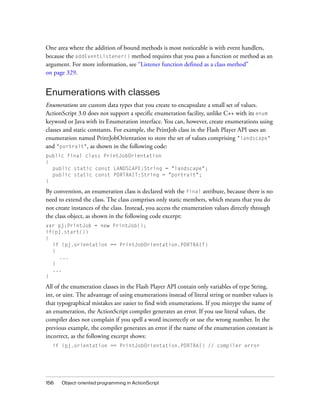 One area where the addition of bound methods is most noticeable is with event handlers,
because the addEventListener() method requires that you pass a function or method as an
argument. For more information, see “Listener function defined as a class method”
on page 329.


Enumerations with classes
Enumerations are custom data types that you create to encapsulate a small set of values.
ActionScript 3.0 does not support a specific enumeration facility, unlike C++ with its enum
keyword or Java with its Enumeration interface. You can, however, create enumerations using
classes and static constants. For example, the PrintJob class in the Flash Player API uses an
enumeration named PrintJobOrientation to store the set of values comprising "landscape"
and "portrait", as shown in the following code:
public final class PrintJobOrientation
{
  public static const LANDSCAPE:String = "landscape";
  public static const PORTRAIT:String = "portrait";
}

By convention, an enumeration class is declared with the final attribute, because there is no
need to extend the class. The class comprises only static members, which means that you do
not create instances of the class. Instead, you access the enumeration values directly through
the class object, as shown in the following code excerpt:
var pj:PrintJob = new PrintJob();
if(pj.start())
{
  if (pj.orientation == PrintJobOrientation.PORTRAIT)
  {
    ...
  }
  ...
}

All of the enumeration classes in the Flash Player API contain only variables of type String,
int, or uint. The advantage of using enumerations instead of literal string or number values is
that typographical mistakes are easier to find with enumerations. If you mistype the name of
an enumeration, the ActionScript compiler generates an error. If you use literal values, the
compiler does not complain if you spell a word incorrectly or use the wrong number. In the
previous example, the compiler generates an error if the name of the enumeration constant is
incorrect, as the following excerpt shows:
  if (pj.orientation == PrintJobOrientation.PORTRAI) // compiler error




156   Object-oriented programming in ActionScript
 