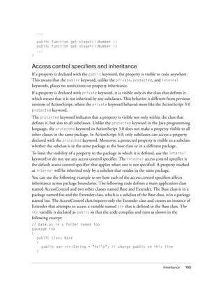 ...

    public function get stageX():Number {}
    public function get stageY():Number {}
    ...
}


Access control specifiers and inheritance
If a property is declared with the public keyword, the property is visible to code anywhere.
This means that the public keyword, unlike the private, protected, and internal
keywords, places no restrictions on property inheritance.
If a property is declared with private keyword, it is visible only in the class that defines it,
which means that it is not inherited by any subclasses. This behavior is different from previous
versions of ActionScript, where the private keyword behaved more like the ActionScript 3.0
protected keyword.

The protected keyword indicates that a property is visible not only within the class that
defines it, but also to all subclasses. Unlike the protected keyword in the Java programming
language, the protected keyword in ActionScript 3.0 does not make a property visible to all
other classes in the same package. In ActionScript 3.0, only subclasses can access a property
declared with the protected keyword. Moreover, a protected property is visible to a subclass
whether the subclass is in the same package as the base class or in a different package.
To limit the visibility of a property to the package in which it is defined, use the internal
keyword or do not use any access control specifier. The internal access control specifier is
the default access control specifier that applies when one is not specified. A property marked
as internal will be inherited only by a subclass that resides in the same package.
You can use the following example to see how each of the access control specifiers affects
inheritance across package boundaries. The following code defines a main application class
named AccessControl and two other classes named Base and Extender. The Base class is in a
package named foo and the Extender class, which is a subclass of the Base class, is in a package
named bar. The AccessControl class imports only the Extender class and creates an instance of
Extender that attempts to access a variable named str that is defined in the Base class. The
str variable is declared as public so that the code compiles and runs as shown in the
following excerpt:
// Base.as in a folder named foo
package foo
{
  public class Base
  {
    public var str:String = "hello"; // change public on this line
  }



                                                                               Inheritance   165
 