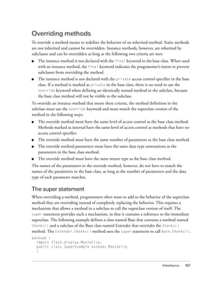 Overriding methods
To override a method means to redefine the behavior of an inherited method. Static methods
are not inherited and cannot be overridden. Instance methods, however, are inherited by
subclasses and can be overridden as long as the following two criteria are met:
■   The instance method is not declared with the final keyword in the base class. When used
    with an instance method, the final keyword indicates the programmer’s intent to prevent
    subclasses from overriding the method.
■   The instance method is not declared with the private access control specifier in the base
    class. If a method is marked as private in the base class, there is no need to use the
    override keyword when defining an identically named method in the subclass, because
    the base class method will not be visible to the subclass.
To override an instance method that meets these criteria, the method definition in the
subclass must use the override keyword and must match the superclass version of the
method in the following ways:
■   The override method must have the same level of access control as the base class method.
    Methods marked as internal have the same level of access control as methods that have no
    access control specifier.
■   The override method must have the same number of parameters as the base class method.
■   The override method parameters must have the same data type annotations as the
    parameters in the base class method.
■   The override method must have the same return type as the base class method.
The names of the parameters in the override method, however, do not have to match the
names of the parameters in the base class, as long as the number of parameters and the data
type of each parameter matches.

The super statement
When overriding a method, programmers often want to add to the behavior of the superclass
method they are overriding instead of completely replacing the behavior. This requires a
mechanism that allows a method in a subclass to call the superclass version of itself. The
super statement provides such a mechanism, in that it contains a reference to the immediate
superclass. The following example defines a class named Base that contains a method named
thanks() and a subclass of the Base class named Extender that overrides the thanks()
method. The Extender.thanks() method uses the super statement to call Base.thanks().
package {
  import flash.display.MovieClip;
  public class SuperExample extends MovieClip
  {



                                                                             Inheritance   167
 