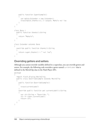 public function SuperExample()
        {
          var myExt:Extender = new Extender()
          trace(myExt.thanks()); // output: Mahalo nui loa
        }
    }
}

class Base {
  public function thanks():String
  {
     return "Mahalo";
  }
}

class Extender extends Base
{
  override public function thanks():String
  {
     return super.thanks() + " nui loa";
  }
}


Overriding getters and setters
Although you cannot override variables defined in a superclass, you can override getters and
setters. For example, the following code overrides a getter named currentLabel that is
defined in the MovieClip class in the Flash Player API.:
package
{
  import flash.display.MovieClip;
  public class OverrideExample extends MovieClip
  {
    public function OverrideExample()
    {
       trace(currentLabel)
    }
    override public function get currentLabel():String
    {
       var str:String = "Override: ";
       str += super.currentLabel;
       return str;
    }
  }
}




168     Object-oriented programming in ActionScript
 