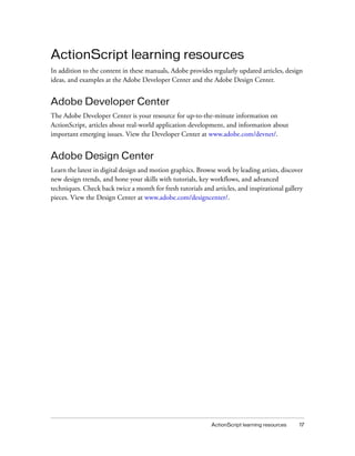 ActionScript learning resources
In addition to the content in these manuals, Adobe provides regularly updated articles, design
ideas, and examples at the Adobe Developer Center and the Adobe Design Center.


Adobe Developer Center
The Adobe Developer Center is your resource for up-to-the-minute information on
ActionScript, articles about real-world application development, and information about
important emerging issues. View the Developer Center at www.adobe.com/devnet/.


Adobe Design Center
Learn the latest in digital design and motion graphics. Browse work by leading artists, discover
new design trends, and hone your skills with tutorials, key workflows, and advanced
techniques. Check back twice a month for fresh tutorials and articles, and inspirational gallery
pieces. View the Design Center at www.adobe.com/designcenter/.




                                                             ActionScript learning resources   17
 