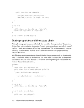 public function StaticExample()
        {
          var myExt:Extender = new Extender();
          trace(myExt.test); // output: instance
        }
    }
}

class Base
{
  public static var test:String = "static";
  public var test:String = "instance";
}

class Extender extends Base {}


Static properties and the scope chain
Although static properties are not inherited, they are within the scope chain of the class that
defines them and any subclass of that class. As such, static properties are said to be in scope of
both the class in which they are defined and any subclasses. This means that a static property
is directly accessible within the body of the class that defines the static property and any
subclass of that class.
The following example modifies the classes defined in the previous example to show that the
static test variable defined in the Base class is in scope of the Extender class. In other words,
the Extender class can access the static test variable without prefixing the variable with the
name of the class that defines test.
package
{
  import flash.display.MovieClip;
  public class StaticExample extends MovieClip
  {
    public function StaticExample()
    {
       var myExt:Extender = new Extender();
    }
  }
}

class Base {
  public static var test:String = "static";
}

class Extender extends Base
{
  public function Extender()



170     Object-oriented programming in ActionScript
 