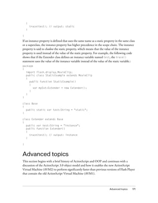 {
        trace(test); // output: static
    }

}

If an instance property is defined that uses the same name as a static property in the same class
or a superclass, the instance property has higher precedence in the scope chain. The instance
property is said to shadow the static property, which means that the value of the instance
property is used instead of the value of the static property. For example, the following code
shows that if the Extender class defines an instance variable named test, the trace()
statement uses the value of the instance variable instead of the value of the static variable.:
package
{
  import flash.display.MovieClip;
  public class StaticExample extends MovieClip
  {
    public function StaticExample()
    {
       var myExt:Extender = new Extender();
    }
  }
}

class Base
{
  public static var test:String = "static";
}

class Extender extends Base
{
  public var test:String = "instance";
  public function Extender()
  {
     trace(test); // output: instance
  }

}



Advanced topics
This section begins with a brief history of ActionScript and OOP and continues with a
discussion of the ActionScript 3.0 object model and how it enables the new ActionScript
Virtual Machine (AVM2) to perform significantly faster than previous versions of Flash Player
that contain the old ActionScript Virtual Machine (AVM1).



                                                                           Advanced topics    171
 
