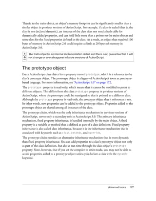 Thanks to the traits object, an object’s memory footprint can be significantly smaller than a
similar object in previous versions of ActionScript. For example, if a class is sealed (that is, the
class is not declared dynamic), an instance of the class does not need a hash table for
dynamically added properties, and can hold little more than a pointer to the traits objects and
some slots for the fixed properties defined in the class. As a result, an object that required 100
bytes of memory in ActionScript 2.0 could require as little as 20 bytes of memory in
ActionScript 3.0.
NOT E




        The traits object is an internal implementation detail, and there is no guarantee that it will
        not change or even disappear in future versions of ActionScript.



The prototype object
Every ActionScript class object has a property named prototype, which is a reference to the
class’s prototype object. The prototype object is a legacy of ActionScript’s roots as prototype-
based language. For more information, see “ActionScript 1.0” on page 172.
The prototype property is read-only, which means that it cannot be modified to point to
different objects. This differs from the class prototype property in previous versions of
ActionScript, where the prototype could be reassigned so that it pointed to a different class.
Although the prototype property is read-only, the prototype object that it references is not.
In other words, new properties can be added to the prototype object. Properties added to the
prototype object are shared among all instances of the class.
The prototype chain, which was the only inheritance mechanism in previous versions of
ActionScript, serves only a secondary role in ActionScript 3.0. The primary inheritance
mechanism, fixed property inheritance, is handled internally by the traits object. A fixed
property is a variable or method that is defined as part of a class definition. Fixed property
inheritance is also called class inheritance, because it is the inheritance mechanism that is
associated with keywords such as class, extends, and override.
The prototype chain provides an alternative inheritance mechanism that is more dynamic
than fixed property inheritance. You can add properties to a class’s prototype object not only
as part of the class definition, but also at run time through the class object’s prototype
property. Note, however, that if you set the compiler to strict mode, you may not be able to
access properties added to a prototype object unless you declare a class with the dynamic
keyword.




                                                                                Advanced topics    177
 