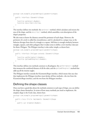 package com.example.programmingas3.geometricshapes
{
  public interface IGeometricShape
  {
    function getArea():Number;
    function describe():String;
  }
}

The interface defines two methods: the getArea() method, which calculates and returns the
area of the shape, and the describe() method, which assembles a text description of the
shape’s properties.
We also want to know the distance around the perimeter of each shape. However, the
perimeter of a circle is called the circumference, and it’s calculated in a unique way, so the
behavior diverges from that of a triangle or a square. Still there is enough similarity between
triangles, squares, and other polygons that it makes sense to define a new interface class just
for them: IPolygon. The IPolygon interface is also rather simple, as shown here:
package com.example.programmingas3.geometricshapes
{
  public interface IPolygon extends IGeometricShape
  {
    function getPerimeter():Number;
    function getSumOfAngles():Number;
  }
}

This interface defines two methods common to all polygons: the getPerimeter() method
that measures the combined distance of all the sides, and the getSumOfAngles() method that
adds up all the interior angles.
The IPolygon interface extends the IGeometricShape interface, which means that any class
that implements the IPolygon interface must declare all four methods—the two from the
IGeometricShape interface, and the two from the IPolygon interface.


Defining the shape classes
Once you have a good idea about the methods common to each type of shape, you can define
the shape classes themselves. In terms of how many methods you need to implement, the
simplest shape is the Circle class, shown here:
package com.example.programmingas3.geometricshapes
{
  public class Circle implements IGeometricShape
  {
    public var diameter:Number;




                                                                Example: GeometricShapes     183
 