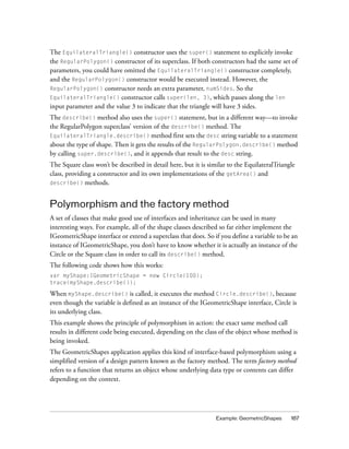 The EquilateralTriangle() constructor uses the super() statement to explicitly invoke
the RegularPolygon() constructor of its superclass. If both constructors had the same set of
parameters, you could have omitted the EquilateralTriangle() constructor completely,
and the RegularPolygon() constructor would be executed instead. However, the
RegularPolygon() constructor needs an extra parameter, numSides. So the
EquilateralTriangle() constructor calls super(len, 3), which passes along the len
input parameter and the value 3 to indicate that the triangle will have 3 sides.
The describe() method also uses the super() statement, but in a different way—to invoke
the RegularPolygon superclass’ version of the describe() method. The
EquilateralTriangle.describe() method first sets the desc string variable to a statement
about the type of shape. Then it gets the results of the RegularPolygon.describe() method
by calling super.describe(), and it appends that result to the desc string.
The Square class won’t be described in detail here, but it is similar to the EquilateralTriangle
class, providing a constructor and its own implementations of the getArea() and
describe() methods.



Polymorphism and the factory method
A set of classes that make good use of interfaces and inheritance can be used in many
interesting ways. For example, all of the shape classes described so far either implement the
IGeometricShape interface or extend a superclass that does. So if you define a variable to be an
instance of IGeometricShape, you don’t have to know whether it is actually an instance of the
Circle or the Square class in order to call its describe() method.
The following code shows how this works:
var myShape:IGeometricShape = new Circle(100);
trace(myShape.describe());

When myShape.describe() is called, it executes the method Circle.describe(), because
even though the variable is defined as an instance of the IGeometricShape interface, Circle is
its underlying class.
This example shows the principle of polymorphism in action: the exact same method call
results in different code being executed, depending on the class of the object whose method is
being invoked.
The GeometricShapes application applies this kind of interface-based polymorphism using a
simplified version of a design pattern known as the factory method. The term factory method
refers to a function that returns an object whose underlying data type or contents can differ
depending on the context.




                                                                 Example: GeometricShapes     187
 