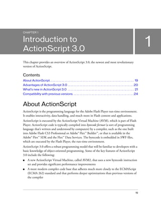 CHAPTER 1


Introduction to
ActionScript 3.0
                                                                                                                                       1
This chapter provides an overview of ActionScript 3.0, the newest and most revolutionary
version of ActionScript.

Contents
About ActionScript. . . . . . . . . . . . . . . . . . . . . . . . . . . . . . . . . . . . . . . . . . . . . . . . . . . . . . . . 19
Advantages of ActionScript 3.0 . . . . . . . . . . . . . . . . . . . . . . . . . . . . . . . . . . . . . . . . . . . . 20
What’s new in ActionScript 3.0 . . . . . . . . . . . . . . . . . . . . . . . . . . . . . . . . . . . . . . . . . . . . 21
Compatibility with previous versions . . . . . . . . . . . . . . . . . . . . . . . . . . . . . . . . . . . . . . . . 24


About ActionScript
ActionScript is the programming language for the Adobe Flash Player run-time environment.
It enables interactivity, data handling, and much more in Flash content and applications.
ActionScript is executed by the ActionScript Virtual Machine (AVM), which is part of Flash
Player. ActionScript code is typically compiled into bytecode format (a sort of programming
language that’s written and understood by computers) by a compiler, such as the one built
into Adobe Flash CS3 Professional or Adobe® Flex™ Builder™, or that is available in the
Adobe® Flex™ SDK and the Flex™ Data Services. The bytecode is embedded in SWF files,
which are executed by the Flash Player, the run-time environment.
ActionScript 3.0 offers a robust programming model that will be familiar to developers with a
basic knowledge of object-oriented programming. Some of the key features of ActionScript
3.0 include the following:
■    A new ActionScript Virtual Machine, called AVM2, that uses a new bytecode instruction
     set and provides significant performance improvements
■    A more modern compiler code base that adheres much more closely to the ECMAScript
     (ECMA 262) standard and that performs deeper optimizations than previous versions of
     the compiler



                                                                                                                                 19
 