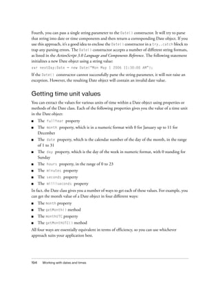 Fourth, you can pass a single string parameter to the Date() constructor. It will try to parse
that string into date or time components and then return a corresponding Date object. If you
use this approach, it’s a good idea to enclose the Date() constructor in a try..catch block to
trap any parsing errors. The Date() constructor accepts a number of different string formats,
as listed in the ActionScript 3.0 Language and Components Reference. The following statement
initializes a new Date object using a string value:
var nextDay:Date = new Date(“Mon May 1 2006 11:30:00 AM”);

If the Date() constructor cannot successfully parse the string parameter, it will not raise an
exception. However, the resulting Date object will contain an invalid date value.


Getting time unit values
You can extract the values for various units of time within a Date object using properties or
methods of the Date class. Each of the following properties gives you the value of a time unit
in the Date object:
■     The   fullYear    property
■     The month property, which is in a numeric format with 0 for January up to 11 for
      December
■     The date property, which is the calendar number of the day of the month, in the range
      of 1 to 31
■     The day property, which is the day of the week in numeric format, with 0 standing for
      Sunday
■     The   hours   property, in the range of 0 to 23
■     The   minutes    property
■     The   seconds    property
■     The   milliseconds    property
In fact, the Date class gives you a number of ways to get each of these values. For example, you
can get the month value of a Date object in four different ways:
■     The month property
■     The getMonth() method
■     The monthUTC property
■     The getMonthUTC() method
All four ways are essentially equivalent in terms of efficiency, so you can use whichever
approach suits your application best.




194     Working with dates and times
 