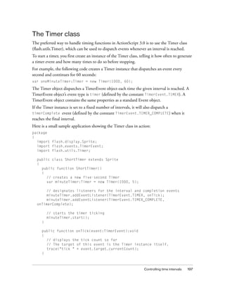 The Timer class
The preferred way to handle timing functions in ActionScript 3.0 is to use the Timer class
(flash.utils.Timer), which can be used to dispatch events whenever an interval is reached.
To start a timer, you first create an instance of the Timer class, telling it how often to generate
a timer event and how many times to do so before stopping.
For example, the following code creates a Timer instance that dispatches an event every
second and continues for 60 seconds:
var oneMinuteTimer:Timer = new Timer(1000, 60);

The Timer object dispatches a TimerEvent object each time the given interval is reached. A
TimerEvent object’s event type is timer (defined by the constant TimerEvent.TIMER). A
TimerEvent object contains the same properties as a standard Event object.
If the Timer instance is set to a fixed number of intervals, it will also dispatch a
timerComplete event (defined by the constant TimerEvent.TIMER_COMPLETE) when it
reaches the final interval.
Here is a small sample application showing the Timer class in action:
package
{
  import flash.display.Sprite;
  import flash.events.TimerEvent;
  import flash.utils.Timer;

  public class ShortTimer extends Sprite
  {
    public function ShortTimer()
    {
      // creates a new five-second Timer
      var minuteTimer:Timer = new Timer(1000, 5);

      // designates listeners for the interval and completion events
      minuteTimer.addEventListener(TimerEvent.TIMER, onTick);
      minuteTimer.addEventListener(TimerEvent.TIMER_COMPLETE,
  onTimerComplete);

         // starts the timer ticking
         minuteTimer.start();
     }

     public function onTick(event:TimerEvent):void
     {
       // displays the tick count so far
       // The target of this event is the Timer instance itself.
       trace("tick " + event.target.currentCount);
     }



                                                                     Controlling time intervals   197
 