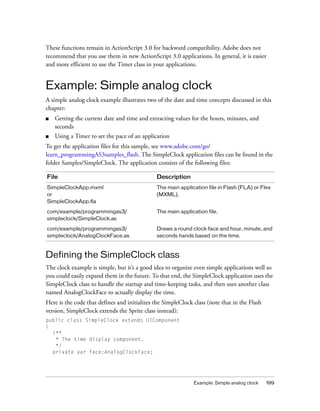 These functions remain in ActionScript 3.0 for backward compatibility. Adobe does not
recommend that you use them in new ActionScript 3.0 applications. In general, it is easier
and more efficient to use the Timer class in your applications.


Example: Simple analog clock
A simple analog clock example illustrates two of the date and time concepts discussed in this
chapter:
■   Getting the current date and time and extracting values for the hours, minutes, and
    seconds
■   Using a Timer to set the pace of an application
To get the application files for this sample, see www.adobe.com/go/
learn_programmingAS3samples_flash. The SimpleClock application files can be found in the
folder Samples/SimpleClock. The application consists of the following files:

File                                          Description
SimpleClockApp.mxml                           The main application file in Flash (FLA) or Flex
or                                            (MXML).
SimpleClockApp.fla

com/example/programmingas3/                   The main application file.
simpleclock/SimpleClock.as

com/example/programmingas3/                   Draws a round clock face and hour, minute, and
simpleclock/AnalogClockFace.as                seconds hands based on the time.



Defining the SimpleClock class
The clock example is simple, but it’s a good idea to organize even simple applications well so
you could easily expand them in the future. To that end, the SimpleClock application uses the
SimpleClock class to handle the startup and time-keeping tasks, and then uses another class
named AnalogClockFace to actually display the time.
Here is the code that defines and initializes the SimpleClock class (note that in the Flash
version, SimpleClock extends the Sprite class instead):
public class SimpleClock extends UIComponent
{
  /**
   * The time display component.
   */
  private var face:AnalogClockFace;




                                                              Example: Simple analog clock    199
 
