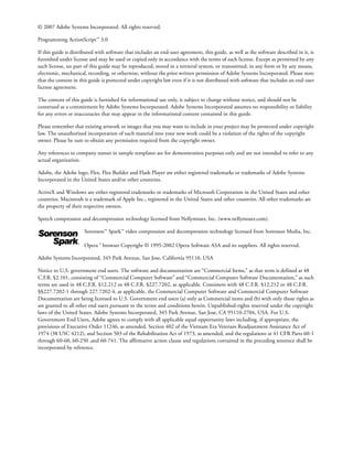 © 2007 Adobe Systems Incorporated. All rights reserved.

Programming ActionScript™ 3.0

If this guide is distributed with software that includes an end-user agreement, this guide, as well as the software described in it, is
furnished under license and may be used or copied only in accordance with the terms of such license. Except as permitted by any
such license, no part of this guide may be reproduced, stored in a retrieval system, or transmitted, in any form or by any means,
electronic, mechanical, recording, or otherwise, without the prior written permission of Adobe Systems Incorporated. Please note
that the content in this guide is protected under copyright law even if it is not distributed with software that includes an end-user
license agreement.

The content of this guide is furnished for informational use only, is subject to change without notice, and should not be
construed as a commitment by Adobe Systems Incorporated. Adobe Systems Incorporated assumes no responsibility or liability
for any errors or inaccuracies that may appear in the informational content contained in this guide.

Please remember that existing artwork or images that you may want to include in your project may be protected under copyright
law. The unauthorized incorporation of such material into your new work could be a violation of the rights of the copyright
owner. Please be sure to obtain any permission required from the copyright owner.

Any references to company names in sample templates are for demonstration purposes only and are not intended to refer to any
actual organization.

Adobe, the Adobe logo, Flex, Flex Builder and Flash Player are either registered trademarks or trademarks of Adobe Systems
Incorporated in the United States and/or other countries.

ActiveX and Windows are either registered trademarks or trademarks of Microsoft Corporation in the United States and other
countries. Macintosh is a trademark of Apple Inc., registered in the United States and other countries. All other trademarks are
the property of their respective owners.

Speech compression and decompression technology licensed from Nellymoser, Inc. (www.nellymoser.com).

                      Sorenson™ Spark™ video compression and decompression technology licensed from Sorenson Media, Inc.

                      Opera ® browser Copyright © 1995-2002 Opera Software ASA and its suppliers. All rights reserved.

Adobe Systems Incorporated, 345 Park Avenue, San Jose, California 95110, USA

Notice to U.S. government end users. The software and documentation are “Commercial Items,” as that term is defined at 48
C.F.R. §2.101, consisting of “Commercial Computer Software” and “Commercial Computer Software Documentation,” as such
terms are used in 48 C.F.R. §12.212 or 48 C.F.R. §227.7202, as applicable. Consistent with 48 C.F.R. §12.212 or 48 C.F.R.
§§227.7202-1 through 227.7202-4, as applicable, the Commercial Computer Software and Commercial Computer Software
Documentation are being licensed to U.S. Government end users (a) only as Commercial items and (b) with only those rights as
are granted to all other end users pursuant to the terms and conditions herein. Unpublished-rights reserved under the copyright
laws of the United States. Adobe Systems Incorporated, 345 Park Avenue, San Jose, CA 95110-2704, USA. For U.S.
Government End Users, Adobe agrees to comply with all applicable equal opportunity laws including, if appropriate, the
provisions of Executive Order 11246, as amended, Section 402 of the Vietnam Era Veterans Readjustment Assistance Act of
1974 (38 USC 4212), and Section 503 of the Rehabilitation Act of 1973, as amended, and the regulations at 41 CFR Parts 60-1
through 60-60, 60-250 ,and 60-741. The affirmative action clause and regulations contained in the preceding sentence shall be
incorporated by reference.
 