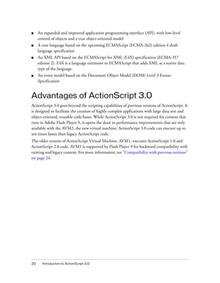 ■    An expanded and improved application programming interface (API), with low-level
     control of objects and a true object-oriented model
■    A core language based on the upcoming ECMAScript (ECMA-262) edition 4 draft
     language specification
■    An XML API based on the ECMAScript for XML (E4X) specification (ECMA-357
     edition 2). E4X is a language extension to ECMAScript that adds XML as a native data
     type of the language.
■    An event model based on the Document Object Model (DOM) Level 3 Events
     Specification


Advantages of ActionScript 3.0
ActionScript 3.0 goes beyond the scripting capabilities of previous versions of ActionScript. It
is designed to facilitate the creation of highly complex applications with large data sets and
object-oriented, reusable code bases. While ActionScript 3.0 is not required for content that
runs in Adobe Flash Player 9, it opens the door to performance improvements that are only
available with the AVM2, the new virtual machine. ActionScript 3.0 code can execute up to
ten times faster than legacy ActionScript code.
The older version of ActionScript Virtual Machine, AVM1, executes ActionScript 1.0 and
ActionScript 2.0 code. AVM1 is supported by Flash Player 9 for backward compatibility with
existing and legacy content. For more information, see “Compatibility with previous versions”
on page 24.




20     Introduction to ActionScript 3.0
 