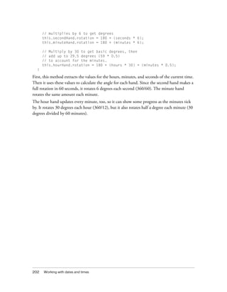 // multiplies by 6 to get degrees
      this.secondHand.rotation = 180 + (seconds * 6);
      this.minuteHand.rotation = 180 + (minutes * 6);

      // Multiply by 30 to get basic degrees, then
      // add up to 29.5 degrees (59 * 0.5)
      // to account for the minutes.
      this.hourHand.rotation = 180 + (hours * 30) + (minutes * 0.5);
  }

First, this method extracts the values for the hours, minutes, and seconds of the current time.
Then it uses these values to calculate the angle for each hand. Since the second hand makes a
full rotation in 60 seconds, it rotates 6 degrees each second (360/60). The minute hand
rotates the same amount each minute.
The hour hand updates every minute, too, so it can show some progress as the minutes tick
by. It rotates 30 degrees each hour (360/12), but it also rotates half a degree each minute (30
degrees divided by 60 minutes).




202   Working with dates and times
 