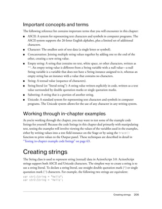 Important concepts and terms
The following reference list contains important terms that you will encounter in this chapter:
■   ASCII: A system for representing text characters and symbols in computer programs. The
    ASCII system supports the 26-letter English alphabet, plus a limited set of additional
    characters.
■   Character: The smallest unit of text data (a single letter or symbol).
■   Concatenation: Joining multiple string values together by adding one to the end of the
    other, creating a new string value.
■   Empty string: A string that contains no text, white space, or other characters, written as
    "". An empty string value is different from a String variable with a null value—a null
    String variable is a variable that does not have a String instance assigned to it, whereas an
    empty string has an instance with a value that contains no characters.
■   String: A textual value (sequence of characters).
■   String literal (or “literal string”): A string value written explicitly in code, written as a text
    value surrounded by double quotation marks or single quotation marks.
■   Substring: A string that is a portion of another string.
■   Unicode: A standard system for representing text characters and symbols in computer
    programs. The Unicode system allows for the use of any character in any writing system.


Working through in-chapter examples
As you’re working through the chapter, you may want to test some of the example code
listings for yourself. Because the code listings in this chapter deal primarily with manipulating
text, testing the examples will involve viewing the values of the variables used in the examples,
either by writing values into a text field instance on the Stage or by using the trace()
function to print values to the Output panel. These techniques are described in detail in
“Testing in-chapter example code listings” on page 63.


Creating strings
The String class is used to represent string (textual) data in ActionScript 3.0. ActionScript
strings support both ASCII and Unicode characters. The simplest way to create a string is to
use a string literal. To declare a string literal, use straight double quotation mark (") or single
quotation mark (') characters. For example, the following two strings are equivalent:
var str1:String = "hello";
var str2:String = 'hello';




                                                                                Creating strings   205
 