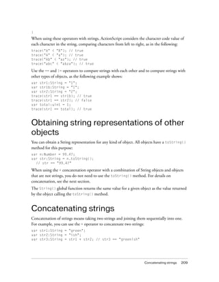 }
When using these operators with strings, ActionScript considers the character code value of
each character in the string, comparing characters from left to right, as in the following:
trace("A" < "B"); // true
trace("A" < "a"); // true
trace("Ab" < "az"); // true
trace("abc" < "abza"); // true

Use the == and != operators to compare strings with each other and to compare strings with
other types of objects, as the following example shows:
var str1:String = "1";
var str1b:String = "1";
var str2:String = "2";
trace(str1 == str1b); // true
trace(str1 == str2); // false
var total:uint = 1;
trace(str1 == total); // true



Obtaining string representations of other
objects
You can obtain a String representation for any kind of object. All objects have a toString()
method for this purpose:
var n:Number = 99.47;
var str:String = n.toString();
  // str == "99.47"

When using the + concatenation operator with a combination of String objects and objects
that are not strings, you do not need to use the toString() method. For details on
concatenation, see the next section.
The String() global function returns the same value for a given object as the value returned
by the object calling the toString() method.


Concatenating strings
Concatenation of strings means taking two strings and joining them sequentially into one.
For example, you can use the + operator to concatenate two strings:
var str1:String = "green";
var str2:String = "ish";
var str3:String = str1 + str2; // str3 == "greenish"




                                                                   Concatenating strings   209
 