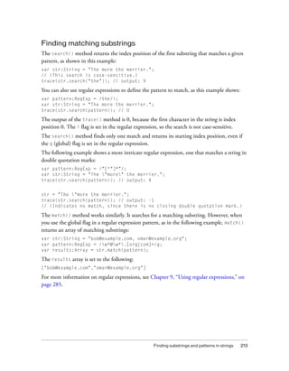 Finding matching substrings
The search() method returns the index position of the first substring that matches a given
pattern, as shown in this example:
var str:String = "The more the merrier.";
// (This search is case-sensitive.)
trace(str.search("the")); // output: 9

You can also use regular expressions to define the pattern to match, as this example shows:
var pattern:RegExp = /the/i;
var str:String = "The more the merrier.";
trace(str.search(pattern)); // 0

The output of the trace() method is 0, because the first character in the string is index
position 0. The i flag is set in the regular expression, so the search is not case-sensitive.
The search() method finds only one match and returns its starting index position, even if
the g (global) flag is set in the regular expression.
The following example shows a more intricate regular expression, one that matches a string in
double quotation marks:
var pattern:RegExp = /"[^"]*"/;
var str:String = "The "more" the merrier.";
trace(str.search(pattern)); // output: 4


str = "The "more the merrier.";
trace(str.search(pattern)); // output: -1
// (Indicates no match, since there is no closing double quotation mark.)

The match() method works similarly. It searches for a matching substring. However, when
you use the global flag in a regular expression pattern, as in the following example, match()
returns an array of matching substrings:
var str:String = "bob@example.com, omar@example.org";
var pattern:RegExp = /w*@w*.[org|com]+/g;
var results:Array = str.match(pattern);

The results array is set to the following:
["bob@example.com","omar@example.org"]

For more information on regular expressions, see Chapter 9, “Using regular expressions,” on
page 285.




                                                     Finding substrings and patterns in strings   213
 