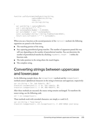 function usdToEuro(matchedSubstring:String,
                   capturedMatch1:String,
                   index:int,
                   str:String):String
{
  var usd:String = capturedMatch1;
  usd = usd.replace(",", "");
  var exchangeRate:Number = 0.853690;
  var euro:Number = usd * exchangeRate;
  const euroSymbol:String = String.fromCharCode(8364);
  return euro.toFixed(2) + " " + euroSymbol;
}

When you use a function as the second parameter of the replace() method, the following
arguments are passed to the function:
■   The matching portion of the string.
■   Any capturing parenthetical group matches. The number of arguments passed this way
    will vary depending on the number of parenthetical matches. You can determine the
    number of parenthetical matches by checking arguments.length - 3 within the
    function code.
■   The index position in the string where the match begins.
■   The complete string.


Converting strings between uppercase
and lowercase
As the following example shows, the toLowerCase() method and the toUpperCase()
method convert alphabetical characters in the string to lowercase and uppercase, respectively:
var str:String = "Dr. Bob Roberts, #9."
trace(str.toLowerCase()); // dr. bob roberts, #9.
trace(str.toUpperCase()); // DR. BOB ROBERTS, #9.

After these methods are executed, the source string remains unchanged. To transform the
source string, use the following code:
str = str.toUpperCase();

These methods work with extended characters, not simply a–z and A–Z:
var str:String = "José Barça";
trace(str.toUpperCase(), str.toLowerCase()); // JOSÉ BARÇA josé barça




                                          Converting strings between uppercase and lowercase   215
 