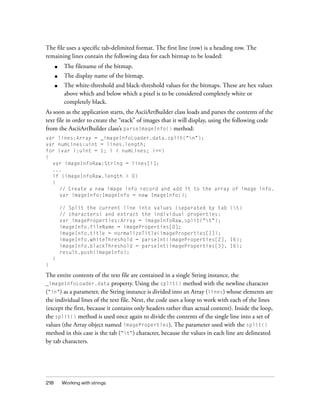 The file uses a specific tab-delimited format. The first line (row) is a heading row. The
remaining lines contain the following data for each bitmap to be loaded:
      ■    The filename of the bitmap.
      ■    The display name of the bitmap.
      ■    The white-threshold and black-threshold values for the bitmaps. These are hex values
           above which and below which a pixel is to be considered completely white or
           completely black.
As soon as the application starts, the AsciiArtBuilder class loads and parses the contents of the
text file in order to create the “stack” of images that it will display, using the following code
from the AsciiArtBuilder class’s parseImageInfo() method:
var lines:Array = _imageInfoLoader.data.split("n");
var numLines:uint = lines.length;
for (var i:uint = 1; i < numLines; i++)
{
  var imageInfoRaw:String = lines[i];
  ...
  if (imageInfoRaw.length > 0)
  {
    // Create a new image info record and add it to the array of image info.
    var imageInfo:ImageInfo = new ImageInfo();

          // Split the current line into values (separated by tab (t)
          // characters) and extract the individual properties:
          var imageProperties:Array = imageInfoRaw.split("t");
          imageInfo.fileName = imageProperties[0];
          imageInfo.title = normalizeTitle(imageProperties[1]);
          imageInfo.whiteThreshold = parseInt(imageProperties[2], 16);
          imageInfo.blackThreshold = parseInt(imageProperties[3], 16);
          result.push(imageInfo);
    }
}

The entire contents of the text file are contained in a single String instance, the
_imageInfoLoader.data property. Using the split() method with the newline character
("n") as a parameter, the String instance is divided into an Array (lines) whose elements are
the individual lines of the text file. Next, the code uses a loop to work with each of the lines
(except the first, because it contains only headers rather than actual content). Inside the loop,
the split() method is used once again to divide the contents of the single line into a set of
values (the Array object named imageProperties). The parameter used with the split()
method in this case is the tab ("t") character, because the values in each line are delineated
by tab characters.




218       Working with strings
 