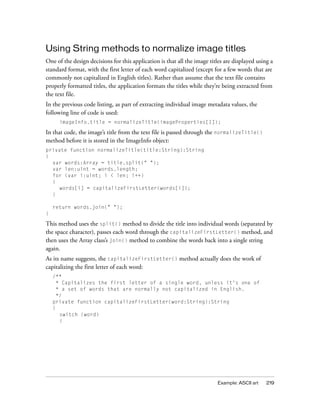 Using String methods to normalize image titles
One of the design decisions for this application is that all the image titles are displayed using a
standard format, with the first letter of each word capitalized (except for a few words that are
commonly not capitalized in English titles). Rather than assume that the text file contains
properly formatted titles, the application formats the titles while they’re being extracted from
the text file.
In the previous code listing, as part of extracting individual image metadata values, the
following line of code is used:
      imageInfo.title = normalizeTitle(imageProperties[1]);

In that code, the image’s title from the text file is passed through the normalizeTitle()
method before it is stored in the ImageInfo object:
private function normalizeTitle(title:String):String
{
  var words:Array = title.split(" ");
  var len:uint = words.length;
  for (var i:uint; i < len; i++)
  {
    words[i] = capitalizeFirstLetter(words[i]);
  }

    return words.join(" ");
}

This method uses the split() method to divide the title into individual words (separated by
the space character), passes each word through the capitalizeFirstLetter() method, and
then uses the Array class’s join() method to combine the words back into a single string
again.
As its name suggests, the capitalizeFirstLetter() method actually does the work of
capitalizing the first letter of each word:
    /**
      * Capitalizes the first letter of a single word, unless it's one of
      * a set of words that are normally not capitalized in English.
      */
    private function capitalizeFirstLetter(word:String):String
    {
       switch (word)
       {




                                                                          Example: ASCII art    219
 
