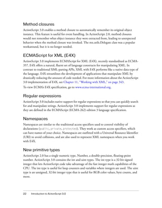 Method closures
ActionScript 3.0 enables a method closure to automatically remember its original object
instance. This feature is useful for event handling. In ActionScript 2.0, method closures
would not remember what object instance they were extracted from, leading to unexpected
behavior when the method closure was invoked. The mx.utils.Delegate class was a popular
workaround, but it is no longer needed.

ECMAScript for XML (E4X)
ActionScript 3.0 implements ECMAScript for XML (E4X), recently standardized as ECMA-
357. E4X offers a natural, fluent set of language constructs for manipulating XML. In
contrast to traditional XML-parsing APIs, XML with E4X performs like a native data type of
the language. E4X streamlines the development of applications that manipulate XML by
drastically reducing the amount of code needed. For more information about the ActionScript
3.0 implementation of E4X, see Chapter 11, “Working with XML,” on page 343.
To view ECMA’s E4X specification, go to www.ecma-international.org.

Regular expressions
ActionScript 3.0 includes native support for regular expressions so that you can quickly search
for and manipulate strings. ActionScript 3.0 implements support for regular expressions as
they are defined in the ECMAScript (ECMA-262) edition 3 language specification.

Namespaces
Namespaces are similar to the traditional access specifiers used to control visibility of
declarations (public, private, protected). They work as custom access specifiers, which
can have names of your choice. Namespaces are outfitted with a Universal Resource Identifier
(URI) to avoid collisions, and are also used to represent XML namespaces when you work
with E4X.

New primitive types
ActionScript 2.0 has a single numeric type, Number, a double-precision, floating-point
number. ActionScript 3.0 contains the int and uint types. The int type is a 32-bit signed
integer that lets ActionScript code take advantage of the fast integer math capabilities of the
CPU. The int type is useful for loop counters and variables where integers are used. The uint
type is an unsigned, 32-bit integer type that is useful for RGB color values, byte counts, and
more.




22    Introduction to ActionScript 3.0
 