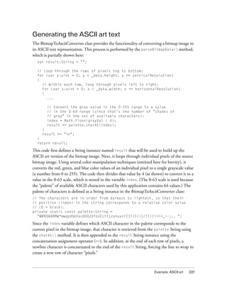 Generating the ASCII art text
The BitmapToAsciiConverter class provides the functionality of converting a bitmap image to
its ASCII text representation. This process is performed by the parseBitmapData() method,
which is partially shown here:
  var result:String = "";

  // Loop through the rows of pixels top to bottom:
  for (var y:uint = 0; y < _data.height; y += verticalResolution)
  {
    // Within each row, loop through pixels left to right:
    for (var x:uint = 0; x < _data.width; x += horizontalResolution)
    {
      ...

        // Convert the gray value in the 0-255 range to a value
        // in the 0-64 range (since that's the number of "shades of
        // gray" in the set of available characters):
        index = Math.floor(grayVal / 4);
        result += palette.charAt(index);
     }
     result += "n";
  }
  return result;

This code first defines a String instance named result that will be used to build up the
ASCII art version of the bitmap image. Next, it loops through individual pixels of the source
bitmap image. Using several color-manipulation techniques (omitted here for brevity), it
converts the red, green, and blue color values of an individual pixel to a single grayscale value
(a number from 0 to 255). The code then divides that value by 4 (as shown) to convert it to a
value in the 0-63 scale, which is stored in the variable index. (The 0-63 scale is used because
the “palette” of available ASCII characters used by this application contains 64 values.) The
palette of characters is defined as a String instance in the BitmapToAsciiConverter class:
// The characters are in order from darkest to lightest, so that their
// position (index) in the string corresponds to a relative color value
// (0 = black).
private static const palette:String =
  "@#$%&8BMW*mwqpdbkhaoQ0OZXYUJCLtfjzxnuvcr[]{}1()|/?Il!i><+_~-;,. ";

Since the index variable defines which ASCII character in the palette corresponds to the
current pixel in the bitmap image, that character is retrieved from the palette String using
the charAt() method. It is then appended to the result String instance using the
concatenation assignment operator (+=). In addition, at the end of each row of pixels, a
newline character is concatenated to the end of the result String, forcing the line to wrap to
create a new row of character “pixels.”



                                                                         Example: ASCII art   221
 
