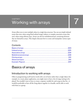 CHAPTER 7


Working with arrays                                                                                                                        7
Arrays allow you to store multiple values in a single data structure. You can use simple indexed
arrays that store values using fixed ordinal integer indexes or complex associative arrays that
store values using arbitrary keys. Arrays can also be multidimensional, containing elements
that are themselves arrays. This chapter discusses how to create and manipulate various types
of arrays.

Contents
Basics of arrays. . . . . . . . . . . . . . . . . . . . . . . . . . . . . . . . . . . . . . . . . . . . . . . . . . . . . . . . . .223
Indexed arrays . . . . . . . . . . . . . . . . . . . . . . . . . . . . . . . . . . . . . . . . . . . . . . . . . . . . . . . . . . .225
Associative arrays . . . . . . . . . . . . . . . . . . . . . . . . . . . . . . . . . . . . . . . . . . . . . . . . . . . . . . .234
Multidimensional arrays . . . . . . . . . . . . . . . . . . . . . . . . . . . . . . . . . . . . . . . . . . . . . . . . . .239
Cloning arrays . . . . . . . . . . . . . . . . . . . . . . . . . . . . . . . . . . . . . . . . . . . . . . . . . . . . . . . . . . . 241
Advanced topics . . . . . . . . . . . . . . . . . . . . . . . . . . . . . . . . . . . . . . . . . . . . . . . . . . . . . . . . . 241
Example: PlayList . . . . . . . . . . . . . . . . . . . . . . . . . . . . . . . . . . . . . . . . . . . . . . . . . . . . . . . . 247


Basics of arrays

Introduction to working with arrays
Often in programming you’ll need to work with a set of items rather than a single object; for
example, in a music player application, you might want to have a list of songs waiting to be
played. You wouldn’t want to have to create a separate variable for each song on that list—it
would be preferable to have all the Song objects together in a bundle, and be able to work
with them as a group.




                                                                                                                                  223
 