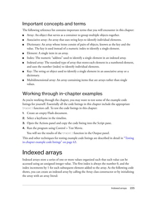 Important concepts and terms
The following reference list contains important terms that you will encounter in this chapter:
■    Array: An object that serves as a container to group multiple objects together.
■    Associative array: An array that uses string keys to identify individual elements.
■    Dictionary: An array whose items consist of pairs of objects, known as the key and the
     value. The key is used instead of a numeric index to identify a single element.
■    Element: A single item in an array.
■    Index: The numeric “address” used to identify a single element in an indexed array.
■    Indexed array: The standard type of array that stores each element in a numbered element,
     and uses the number (index) to identify individual elements.
■    Key: The string or object used to identify a single element in an associative array or a
     dictionary.
■    Multidimensional array: An array containing items that are arrays rather than single
     values.


Working through in-chapter examples
As you’re working through the chapter, you may want to test some of the example code
listings for yourself. Essentially all the code listings in this chapter include the appropriate
trace() function call. To test the code listings in this chapter:

1.   Create an empty Flash document.
2.   Select a keyframe in the timeline.
3.   Open the Actions panel and copy the code listing into the Script pane.
4.   Run the program using Control > Test Movie.
     You will see the results of the trace() function in the Output panel.
This and other techniques for testing example code listings are described in detail in “Testing
in-chapter example code listings” on page 63.


Indexed arrays
Indexed arrays store a series of one or more values organized such that each value can be
accessed using an unsigned integer value. The first index is always the number 0, and the
index increments by 1 for each subsequent element added to the array. As the following code
shows, you can create an indexed array by calling the Array class constructor or by initializing
the array with an array literal:


                                                                               Indexed arrays      225
 