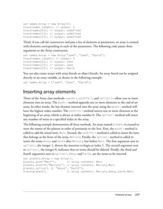 var names:Array = new Array(3);
trace(names.length); // output: 3
trace(names[0]); // output: undefined
trace(names[1]); // output: undefined
trace(names[2]); // output: undefined

Third, if you call the constructor and pass a list of elements as parameters, an array is created,
with elements corresponding to each of the parameters. The following code passes three
arguments to the Array constructor:
var names:Array = new Array("John", "Jane", "David");
trace(names.length); // output: 3
trace(names[0]); // output: John
trace(names[1]); // output: Jane
trace(names[2]); // output: David

You can also create arrays with array literals or object literals. An array literal can be assigned
directly to an array variable, as shown in the following example:
var names:Array = ["John", "Jane", "David"];


Inserting array elements
Three of the Array class methods—push(), unshift(), and splice()—allow you to insert
elements into an array. The push() method appends one or more elements to the end of an
array. In other words, the last element inserted into the array using the push() method will
have the highest index number. The unshift() method inserts one or more elements at the
beginning of an array, which is always at index number 0. The splice() method will insert
any number of items at a specified index in the array.
The following example demonstrates all three methods. An array named planets is created to
store the names of the planets in order of proximity to the Sun. First, the push() method is
called to add the initial item, Mars. Second, the unshift() method is called to insert the item
that belongs at the front of the array, Mercury. Finally, the splice() method is called to
insert the items Venus and Earth after Mercury, but before Mars. The first argument sent to
splice(), the integer 1, directs the insertion to begin at index 1. The second argument sent
to splice(), the integer 0, indicates that no items should be deleted. Finally, the third and
fourth arguments sent to splice(), Venus and Earth, are the items to be inserted.
var planets:Array = new Array();
planets.push("Mars");       // array contents: Mars
planets.unshift("Mercury"); // array contents: Mercury,Mars
planets.splice(1, 0, "Venus", "Earth");
trace(planets);             // array contents: Mercury,Venus,Earth,Mars




                                                                               Indexed arrays   227
 