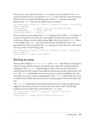 You may come across code that uses the delete operator on an array element. The delete
operator sets the value of an array element to undefined, but it does not remove the element
from the array. For example, the following code uses the delete operator on the third
element in the oceans array, but the length of the array remains 5:
var oceans:Array = ["Arctic", "Pacific", "Victoria", "Indian", "Atlantic"];
delete oceans[2];
trace(oceans);        // output: Arctic,Pacific,,Indian,Atlantic
trace(oceans[2]);     // output: undefined
trace(oceans.length); // output: 5

You can truncate an array using an array’s length property. If you set the length property of
an array to a length that is less than the current length of the array, the array is truncated,
removing any elements stored at index numbers higher than the new value of length minus
1. For example, if the oceans array were sorted such that all valid entries were at the
beginning of the array, you could use the length property to remove the entries at the end of
the array, as shown in the following code:
var oceans:Array = ["Arctic", "Pacific", "Victoria", "Aral", "Superior"];
oceans.length = 2;
trace(oceans); // output: Arctic,Pacific


Sorting an array
There are three methods—reverse(), sort(), and sortOn()—that allow you to change the
order of an array, either by sorting or reversing the order. All of these methods modify the
existing array. The reverse() method changes the order of the array such that the last
element becomes the first element, the penultimate element becomes the second element, and
so on. The sort() method allows you to sort an array in a variety of predefined ways, and
even allows you to create custom sorting algorithms. The sortOn() method allows you to sort
an indexed array of objects that have one or more common properties that can be used as sort
keys.
The reverse() method takes no parameters and does not return a value, but allows you to
toggle the order of your array from its current state to the reverse order. The following
example reverses the order of the oceans listed in the oceans array:
var oceans:Array = ["Arctic", "Atlantic", "Indian", "Pacific"];
oceans.reverse();
trace(oceans); // output: Pacific,Indian,Atlantic,Arctic




                                                                           Indexed arrays   229
 