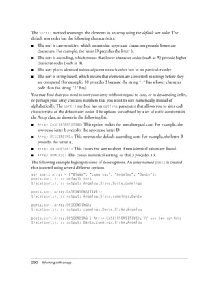 The sort() method rearranges the elements in an array using the default sort order. The
default sort order has the following characteristics:
■   The sort is case-sensitive, which means that uppercase characters precede lowercase
    characters. For example, the letter D precedes the letter b.
■   The sort is ascending, which means that lower character codes (such as A) precede higher
    character codes (such as B).
■   The sort places identical values adjacent to each other but in no particular order.
■   The sort is string-based, which means that elements are converted to strings before they
    are compared (for example, 10 precedes 3 because the string "1" has a lower character
    code than the string "3" has).
You may find that you need to sort your array without regard to case, or in descending order,
or perhaps your array contains numbers that you want to sort numerically instead of
alphabetically. The sort() method has an options parameter that allows you to alter each
characteristic of the default sort order. The options are defined by a set of static constants in
the Array class, as shown in the following list:
■   Array.CASEINSENSITIVE: This option makes the sort disregard case. For example, the
    lowercase letter b precedes the uppercase letter D.
■   Array.DESCENDING:        This reverses the default ascending sort. For example, the letter B
    precedes the letter A.
■   Array.UNIQUESORT:        This causes the sort to abort if two identical values are found.
■   Array.NUMERIC:    This causes numerical sorting, so that 3 precedes 10.
The following example highlights some of these options. An array named poets is created
that is sorted using several different options.
var poets:Array = ["Blake", "cummings", "Angelou", "Dante"];
poets.sort(); // default sort
trace(poets); // output: Angelou,Blake,Dante,cummings

poets.sort(Array.CASEINSENSITIVE);
trace(poets); // output: Angelou,Blake,cummings,Dante

poets.sort(Array.DESCENDING);
trace(poets); // output: cummings,Dante,Blake,Angelou

poets.sort(Array.DESCENDING | Array.CASEINSENSITIVE); // use two options
trace(poets); // output: Dante,cummings,Blake,Angelou




230   Working with arrays
 