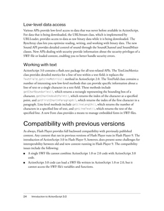 Low-level data access
Various APIs provide low-level access to data that was never before available in ActionScript.
For data that is being downloaded, the URLStream class, which is implemented by
URLLoader, provides access to data as raw binary data while it is being downloaded. The
ByteArray class lets you optimize reading, writing, and working with binary data. The new
Sound API provides detailed control of sound through the SoundChannel and SoundMixer
classes. New APIs dealing with security provide information about the security privileges of a
SWF file or loaded content, enabling you to better handle security errors.

Working with text
ActionScript 3.0 contains a flash.text package for all text-related APIs. The TextLineMetrics
class provides detailed metrics for a line of text within a text field; it replaces the
TextField.getLineMetrics() method in ActionScript 2.0. The TextField class contains a
number of interesting new low-level methods that can provide specific information about a
line of text or a single character in a text field. These methods include
getCharBoundaries(), which returns a rectangle representing the bounding box of a
character, getCharIndexAtPoint(), which returns the index of the character at a specified
point, and getFirstCharInParagraph(), which returns the index of the first character in a
paragraph. Line-level methods include getLineLength(), which returns the number of
characters in a specified line of text, and getLineText(), which returns the text of the
specified line. A new Font class provides a means to manage embedded fonts in SWF files.


Compatibility with previous versions
As always, Flash Player provides full backward compatibility with previously published
content. Any content that ran in previous versions of Flash Player runs in Flash Player 9. The
introduction of ActionScript 3.0 in Flash Player 9, however, does present some challenges for
interoperability between old and new content running in Flash Player 9. The compatibility
issues include the following:
■    A single SWF file cannot combine ActionScript 1.0 or 2.0 code with ActionScript 3.0
     code.
■    ActionScript 3.0 code can load a SWF file written in ActionScript 1.0 or 2.0, but it
     cannot access the SWF file’s variables and functions.




24     Introduction to ActionScript 3.0
 