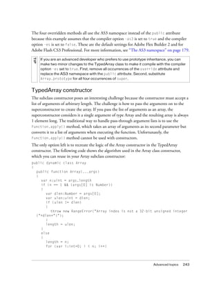 The four overridden methods all use the AS3 namespace instead of the public attribute
because this example assumes that the compiler option -as3 is set to true and the compiler
option -es is set to false. These are the default settings for Adobe Flex Builder 2 and for
Adobe Flash CS3 Professional. For more information, see “The AS3 namespace” on page 179.
TI P




       If you are an advanced developer who prefers to use prototype inheritance, you can
       make two minor changes to the TypedArray class to make it compile with the compiler
       option -es set to true. First, remove all occurrences of the override attribute and
       replace the AS3 namespace with the public attribute. Second, substitute
       Array.prototype for all four occurrences of super.


TypedArray constructor
The subclass constructor poses an interesting challenge because the constructor must accept a
list of arguments of arbitrary length. The challenge is how to pass the arguments on to the
superconstructor to create the array. If you pass the list of arguments as an array, the
superconstructor considers it a single argument of type Array and the resulting array is always
1 element long. The traditional way to handle pass-through argument lists is to use the
Function.apply() method, which takes an array of arguments as its second parameter but
converts it to a list of arguments when executing the function. Unfortunately, the
Function.apply() method cannot be used with constructors.

The only option left is to recreate the logic of the Array constructor in the TypedArray
constructor. The following code shows the algorithm used in the Array class constructor,
which you can reuse in your Array subclass constructor:
public dynamic class Array
{
  public function Array(...args)
  {
    var n:uint = args.length
    if (n == 1 && (args[0] is Number))
    {
       var dlen:Number = args[0];
       var ulen:uint = dlen;
       if (ulen != dlen)
       {
         throw new RangeError("Array index is not a 32-bit unsigned integer
  ("+dlen+")");
       }
       length = ulen;
    }
    else
    {
       length = n;
       for (var i:int=0; i < n; i++)




                                                                         Advanced topics   243
 