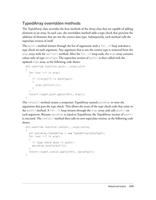 TypedArray overridden methods
The TypedArray class overrides the four methods of the Array class that are capable of adding
elements to an array. In each case, the overridden method adds a type check that prevents the
addition of elements that are not the correct data type. Subsequently, each method calls the
superclass version of itself.
The push() method iterates through the list of arguments with a for..in loop and does a
type check on each argument. Any argument that is not the correct type is removed from the
args array with the splice() method. After the for..in loop ends, the args array contains
values only of type dataType. The superclass version of push() is then called with the
updated args array, as the following code shows:
  AS3 override function push(...args):uint
  {
    for (var i:* in args)
    {
      if (!(args[i] is dataType))
      {
         args.splice(i,1);
      }
    }
    return (super.push.apply(this, args));
  }

The concat() method creates a temporary TypedArray named passArgs to store the
arguments that pass the type check. This allows the reuse of the type check code that exists in
the push() method. A for..in loop iterates through the args array, and calls push() on
each argument. Because passArgs is typed as TypedArray, the TypedArray version of push()
is executed. The concat() method then calls its own superclass version, as the following code
shows:
  AS3 override function concat(...args):Array
  {
    var passArgs:TypedArray = new TypedArray(dataType);
    for (var i:* in args)
    {
      // type check done in push()
      passArgs.push(args[i]);
    }
    return (super.concat.apply(this, passArgs));
  }




                                                                         Advanced topics   245
 