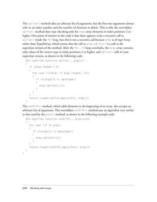The splice() method takes an arbitrary list of arguments, but the first two arguments always
refer to an index number and the number of elements to delete. This is why the overridden
splice() method does type checking only for args array elements in index positions 2 or
higher. One point of interest in the code is that there appears to be a recursive call to
splice() inside the for loop, but this is not a recursive call because args is of type Array
rather than TypedArray, which means that the call to args.splice() is a call to the
superclass version of the method. After the for..in loop concludes, the args array contains
only values of the correct type in index positions 2 or higher, and splice() calls its own
superclass version, as shown in the following code:
    AS3 override function splice(...args):*
    {
      if (args.length > 2)
      {
        for (var i:int=2; i< args.length; i++)
        {
           if (!(args[i] is dataType))
           {
             args.splice(i,1);
           }
        }
      }
      return (super.splice.apply(this, args));
    }

The unshift() method, which adds elements to the beginning of an array, also accepts an
arbitrary list of arguments. The overridden unshift() method uses an algorithm very similar
to that used by the push() method, as shown in the following example code:
    AS3 override function unshift(...args):uint
    {
      for (var i:* in args)
      {
        if (!(args[i] is dataType))
        {
           args.splice(i,1);
        }
      }
      return (super.unshift.apply(this, args));
    }
}




246   Working with arrays
 
