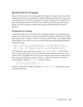 Sorting the list of songs
Because the Song instances that are managed by the playlist are complex objects, users of the
application may wish to sort the playlist according to different properties, such as song title or
year of publication. In the PlayList application, the task of sorting the list of songs has three
parts: identifying the property by which the list should be sorted, indicating what sorting
options need to be used when sorting by that property, and performing the actual sort
operation.

Properties for sorting
A Song object keeps track of several properties, including song title, artist, publication year,
filename, and a user-selected set of genres in which the song belongs. Of these, only the first
three are practical for sorting. As a matter of convenience for developers, the example includes
the SortProperty class, which acts as an enumeration with values representing the properties
available for sorting.
  public static const TITLE:SortProperty = new SortProperty("title");
  public static const ARTIST:SortProperty = new SortProperty("artist");
  public static const YEAR:SortProperty = new SortProperty("year");

The SortProperty class contain three constants, TITLE, ARTIST, and YEAR, each of which
stores a String containing the actual name of the associated Song class property that can be
used for sorting. Throughout the rest of the code, whenever a sort property is indicated, it is
done using the enumeration member. For instance, in the PlayList constructor, the list is
sorted initially by calling the sortList() method, as follows:
     // Set the initial sorting.
     this.sortList(SortProperty.TITLE);

Because the property for sorting is specified as SortProperty.TITLE, the songs are sorted
according to their title.




                                                                           Example: PlayList   249
 