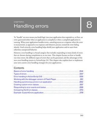 CHAPTER 8


Handling errors                                                                                                                           8
To “handle” an error means you build logic into your application that responds to, or fixes, an
error, generated either when an application is compiled or when a compiled application is
running. When your application handles errors, something occurs as a response when the error
is encountered, as opposed to no response and whatever process created the error failing
silently. Used correctly, error handling helps shield your application and its users from
otherwise unexpected behavior.
However, error handling is a broad category that includes responding to many kinds of errors
that are thrown during compilation or at run time. This chapter focuses on how to handle
run-time errors, the different types of errors that can be generated, and the advantages of the
new error-handling system in ActionScript 3.0. This chapter also explains how to implement
your own custom error-handling strategies for your applications.

Contents
Basics of error handling . . . . . . . . . . . . . . . . . . . . . . . . . . . . . . . . . . . . . . . . . . . . . . . . . 254
Types of errors . . . . . . . . . . . . . . . . . . . . . . . . . . . . . . . . . . . . . . . . . . . . . . . . . . . . . . . . . . 257
Error handling in ActionScript 3.0 . . . . . . . . . . . . . . . . . . . . . . . . . . . . . . . . . . . . . . . . 259
Working with the debugger version of Flash Player . . . . . . . . . . . . . . . . . . . . . . . . . . 261
Handling synchronous errors in an application . . . . . . . . . . . . . . . . . . . . . . . . . . . . . .262
Creating custom error classes . . . . . . . . . . . . . . . . . . . . . . . . . . . . . . . . . . . . . . . . . . . . . 267
Responding to error events and status . . . . . . . . . . . . . . . . . . . . . . . . . . . . . . . . . . . . .268
Comparing the Error classes . . . . . . . . . . . . . . . . . . . . . . . . . . . . . . . . . . . . . . . . . . . . . . 272
Example: CustomErrors application. . . . . . . . . . . . . . . . . . . . . . . . . . . . . . . . . . . . . . . . 278




                                                                                                                                 253
 