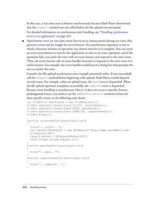 In this case, a run-time error is thrown synchronously because Flash Player determined
    that the browse() method was not called before the file upload was attempted.
    For detailed information on synchronous error handling, see “Handling synchronous
    errors in an application” on page 262.
■   Asynchronous errors are run-time errors that occur at various points during run time; they
    generate events and are caught by event listeners. An asynchronous operation is one in
    which a function initiates an operation, but doesn’t wait for it to complete. You can create
    an error event listener to wait for the application or user to try some operation, and if the
    operation fails, you catch the error with an event listener and respond to the error event.
    Then, the event listener calls an event handler function to respond to the error event in a
    useful manner. For example, the event handler could launch a dialog box that prompts the
    user to resolve the error.
    Consider the file-upload synchronous error example presented earlier. If you successfully
    call the browse() method before beginning a file upload, Flash Player would dispatch
    several events. For example, when an upload starts, the open event is dispatched. When
    the file upload operation completes successfully, the complete event is dispatched.
    Because event handling is asynchronous (that is, it does not occur at specific, known,
    predesignated times), you need to use the addEventListener() method to listen for
    these specific events, as the following code shows:
    var fileRef:FileReference = new FileReference();
    fileRef.addEventListener(Event.SELECT, selectHandler);
    fileRef.addEventListener(Event.OPEN, openHandler);
    fileRef.addEventListener(Event.COMPLETE, completeHandler);
    fileRef.browse();

    function selectHandler(event:Event):void
    {
      trace("...select...");
      var request:URLRequest = new URLRequest("http://www.yourdomain.com/
      fileupload.cfm");
      request.method = URLRequestMethod.POST;
      event.target.upload(request.url);
    }
    function openHandler(event:Event):void
    {
      trace("...open...");
    }
    function completeHandler(event:Event):void
    {
      trace("...complete...");
    }




258   Handling errors
 