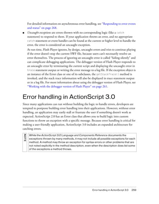 For detailed information on asynchronous error handling, see “Responding to error events
        and status” on page 268.
■       Uncaught exceptions are errors thrown with no corresponding logic (like a catch
        statement) to respond to them. If your application throws an error, and no appropriate
        catch statement or event handler can be found at the current or higher level to handle the
        error, the error is considered an uncaught exception.
        At run time, Flash Player ignores, by design, uncaught errors and tries to continue playing
        if the error doesn’t stop the current SWF file, because users can’t necessarily resolve an
        error themselves. The process of ignoring an uncaught error is called “failing silently” and
        can complicate debugging applications. The debugger version of Flash Player responds to
        an uncaught error by terminating the current script and displaying the uncaught error in
        trace statement output or writing the error message to a log file. If the exception object is
        an instance of the Error class or one of its subclasses, the getStackTrace() method is
        invoked, and the stack trace information will also be displayed in trace statement output
        or in a log file. For more information about using the debugger version of Flash Player, see
        “Working with the debugger version of Flash Player” on page 261.


Error handling in ActionScript 3.0
Since many applications can run without building the logic to handle errors, developers are
tempted to postpone building error handling into their applications. However, without error
handling, an application may easily stall or frustrate the user if something doesn’t work as
expected. ActionScript 2.0 has an Error class that allows you to build logic into custom
functions to throw an exception with a specific message. Because error handling is critical for
making a user-friendly application, ActionScript 3.0 includes an expanded architecture for
catching errors.
NOT E




         While the ActionScript 3.0 Language and Components Reference documents the
         exceptions thrown by many methods, it may not include all possible exceptions for each
         method. A method may throw an exception for syntax errors or other problems that are
         not noted explicitly in the method description, even when the description does list some
         of the exceptions a method throws.




                                                               Error handling in ActionScript 3.0   259
 