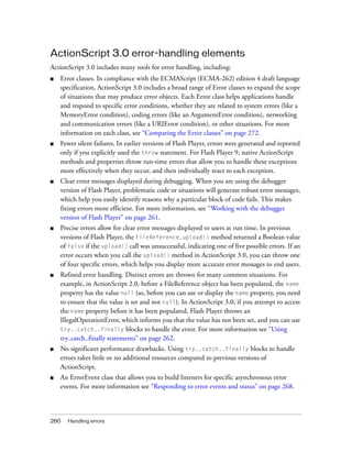 ActionScript 3.0 error-handling elements
ActionScript 3.0 includes many tools for error handling, including:
■   Error classes. In compliance with the ECMAScript (ECMA-262) edition 4 draft language
    specification, ActionScript 3.0 includes a broad range of Error classes to expand the scope
    of situations that may produce error objects. Each Error class helps applications handle
    and respond to specific error conditions, whether they are related to system errors (like a
    MemoryError condition), coding errors (like an ArgumentError condition), networking
    and communication errors (like a URIError condition), or other situations. For more
    information on each class, see “Comparing the Error classes” on page 272.
■   Fewer silent failures. In earlier versions of Flash Player, errors were generated and reported
    only if you explicitly used the throw statement. For Flash Player 9, native ActionScript
    methods and properties throw run-time errors that allow you to handle these exceptions
    more effectively when they occur, and then individually react to each exception.
■   Clear error messages displayed during debugging. When you are using the debugger
    version of Flash Player, problematic code or situations will generate robust error messages,
    which help you easily identify reasons why a particular block of code fails. This makes
    fixing errors more efficient. For more information, see “Working with the debugger
    version of Flash Player” on page 261.
■   Precise errors allow for clear error messages displayed to users at run time. In previous
    versions of Flash Player, the FileReference.upload() method returned a Boolean value
    of false if the upload() call was unsuccessful, indicating one of five possible errors. If an
    error occurs when you call the upload() method in ActionScript 3.0, you can throw one
    of four specific errors, which helps you display more accurate error messages to end users.
■   Refined error handling. Distinct errors are thrown for many common situations. For
    example, in ActionScript 2.0, before a FileReference object has been populated, the name
    property has the value null (so, before you can use or display the name property, you need
    to ensure that the value is set and not null). In ActionScript 3.0, if you attempt to access
    the name property before it has been populated, Flash Player throws an
    IllegalOperationError, which informs you that the value has not been set, and you can use
    try..catch..finally blocks to handle the error. For more information see “Using
    try..catch..finally statements” on page 262.
■   No significant performance drawbacks. Using try..catch..finally blocks to handle
    errors takes little or no additional resources compared to previous versions of
    ActionScript.
■   An ErrorEvent class that allows you to build listeners for specific asynchronous error
    events. For more information see “Responding to error events and status” on page 268.



260   Handling errors
 