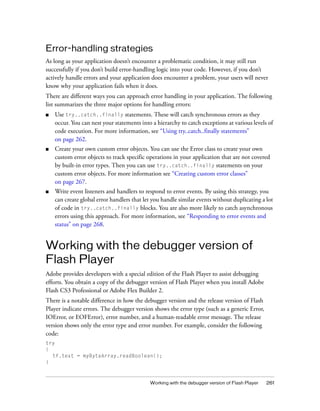 Error-handling strategies
As long as your application doesn’t encounter a problematic condition, it may still run
successfully if you don’t build error-handling logic into your code. However, if you don’t
actively handle errors and your application does encounter a problem, your users will never
know why your application fails when it does.
There are different ways you can approach error handling in your application. The following
list summarizes the three major options for handling errors:
■   Use try..catch..finally statements. These will catch synchronous errors as they
    occur. You can nest your statements into a hierarchy to catch exceptions at various levels of
    code execution. For more information, see “Using try..catch..finally statements”
    on page 262.
■   Create your own custom error objects. You can use the Error class to create your own
    custom error objects to track specific operations in your application that are not covered
    by built-in error types. Then you can use try..catch..finally statements on your
    custom error objects. For more information see “Creating custom error classes”
    on page 267.
■   Write event listeners and handlers to respond to error events. By using this strategy, you
    can create global error handlers that let you handle similar events without duplicating a lot
    of code in try..catch..finally blocks. You are also more likely to catch asynchronous
    errors using this approach. For more information, see “Responding to error events and
    status” on page 268.


Working with the debugger version of
Flash Player
Adobe provides developers with a special edition of the Flash Player to assist debugging
efforts. You obtain a copy of the debugger version of Flash Player when you install Adobe
Flash CS3 Professional or Adobe Flex Builder 2.
There is a notable difference in how the debugger version and the release version of Flash
Player indicate errors. The debugger version shows the error type (such as a generic Error,
IOError, or EOFError), error number, and a human-readable error message. The release
version shows only the error type and error number. For example, consider the following
code:
try
{
  tf.text = myByteArray.readBoolean();
}



                                            Working with the debugger version of Flash Player   261
 