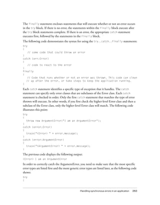 The finally statement encloses statements that will execute whether or not an error occurs
in the try block. If there is no error, the statements within the finally block execute after
the try block statements complete. If there is an error, the appropriate catch statement
executes first, followed by the statements in the finally block.
The following code demonstrates the syntax for using the try..catch..finally statements:
try
{
   // some code that could throw an error
}
catch (err:Error)
{
   // code to react to the error
}
finally
{
   // Code that runs whether or not an error was thrown. This code can clean
  // up after the error, or take steps to keep the application running.
}

Each catch statement identifies a specific type of exception that it handles. The catch
statement can specify only error classes that are subclasses of the Error class. Each catch
statement is checked in order. Only the first catch statement that matches the type of error
thrown will execute. In other words, if you first check the higher-level Error class and then a
subclass of the Error class, only the higher-level Error class will match. The following code
illustrates this point:
try
{
  throw new ArgumentError("I am an ArgumentError");
}
catch (error:Error)
{
  trace("<Error> " + error.message);
}
catch (error:ArgumentError)
{
  trace("<ArgumentError> " + error.message);
}

The previous code displays the following output:
<Error> I am an ArgumentError

In order to correctly catch the ArgumentError, you need to make sure that the most specific
error types are listed first and the more generic error types are listed later, as the following code
shows:
try
{



                                                  Handling synchronous errors in an application   263
 