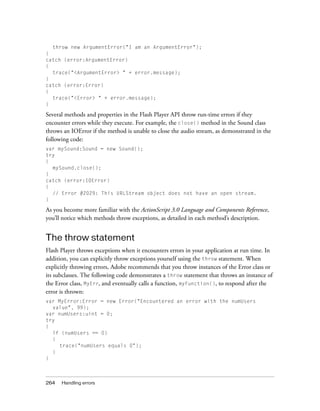 throw new ArgumentError("I am an ArgumentError");
}
catch (error:ArgumentError)
{
  trace("<ArgumentError> " + error.message);
}
catch (error:Error)
{
  trace("<Error> " + error.message);
}

Several methods and properties in the Flash Player API throw run-time errors if they
encounter errors while they execute. For example, the close() method in the Sound class
throws an IOError if the method is unable to close the audio stream, as demonstrated in the
following code:
var mySound:Sound = new Sound();
try
{
  mySound.close();
}
catch (error:IOError)
{
  // Error #2029: This URLStream object does not have an open stream.
}

As you become more familiar with the ActionScript 3.0 Language and Components Reference,
you’ll notice which methods throw exceptions, as detailed in each method’s description.


The throw statement
Flash Player throws exceptions when it encounters errors in your application at run time. In
addition, you can explicitly throw exceptions yourself using the throw statement. When
explicitly throwing errors, Adobe recommends that you throw instances of the Error class or
its subclasses. The following code demonstrates a throw statement that throws an instance of
the Error class, MyErr, and eventually calls a function, myFunction(), to respond after the
error is thrown:
var MyError:Error = new Error("Encountered an error with the numUsers
  value", 99);
var numUsers:uint = 0;
try
{
  if (numUsers == 0)
  {
    trace("numUsers equals 0");
  }
}



264   Handling errors
 