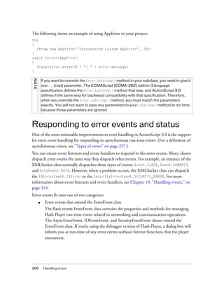 The following shows an example of using AppError in your project:
try
{
  throw new AppError("Encountered Custom AppError", 29);
}
catch (error:AppError)
{
  trace(error.errorID + ": " + error.message)
}
NOT E




            If you want to override the Error.toString() method in your subclass, you need to give it
            one ...(rest) parameter. The ECMAScript (ECMA-262) edition 3 language
            specification defines the Error.toString() method that way, and ActionScript 3.0
            defines it the same way for backward compatibility with that specification. Therefore,
            when you override the Error.toString() method, you must match the parameters
            exactly. You will not want to pass any parameters to your toString() method at run time,
            because those parameters are ignored.



Responding to error events and status
One of the most noticeable improvements to error handling in ActionScript 3.0 is the support
for error event handling for responding to asynchronous run-time errors. (For a definition of
asynchronous errors, see “Types of errors” on page 257.)
You can create event listeners and event handlers to respond to the error events. Many classes
dispatch error events the same way they dispatch other events. For example, an instance of the
XMLSocket class normally dispatches three types of events: Event.CLOSE, Event.CONNECT,
and DataEvent.DATA. However, when a problem occurs, the XMLSocket class can dispatch
the IOErrorEvent.IOError or the SecurityErrorEvent.SECURITY_ERROR. For more
information about event listeners and event handlers, see Chapter 10, “Handling events,” on
page 313.
Error events fit into one of two categories:
        ■     Error events that extend the ErrorEvent class
              The flash.events.ErrorEvent class contains the properties and methods for managing
              Flash Player run-time errors related to networking and communication operations.
              The AsyncErrorEvent, IOErrorEvent, and SecurityErrorEvent classes extend the
              ErrorEvent class. If you’re using the debugger version of Flash Player, a dialog box will
              inform you at run-time of any error events without listener functions that the player
              encounters.




268          Handling errors
 