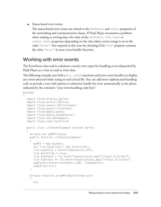 ■    Status-based error events
        The status-based error events are related to the netStatus and status properties of
        the networking and communication classes. If Flash Player encounters a problem
        when reading or writing data, the value of the netStatus.info.level or
        status.level properties (depending on the class object you’re using) is set to the
        value "error". You respond to this error by checking if the level property contains
        the value "error" in your event handler function.


Working with error events
The ErrorEvent class and its subclasses contain error types for handling errors dispatched by
Flash Player as it tries to read or write data.
The following example uses both a try..catch statement and error event handlers to display
any errors detected while trying to read a local file. You can add more sophisticated handling
code to provide a user with options or otherwise handle the error automatically in the places
indicated by the comment “your error-handling code here”:
package
{
  import    flash.display.Sprite;
  import    flash.errors.IOError;
  import    flash.events.IOErrorEvent;
  import    flash.events.TextEvent;
  import    flash.media.Sound;
  import    flash.media.SoundChannel;
  import    flash.net.URLRequest;
  import    flash.text.TextField;

  public class LinkEventExample extends Sprite
  {
    private var myMP3:Sound;
    public function LinkEventExample()
    {
      myMP3 = new Sound();
      var list:TextField = new TextField();
      list.autoSize = TextFieldAutoSize.LEFT;
      list.multiline = true;
      list.htmlText = "<a href="event:track1.mp3">Track 1</a><br>";
      list.htmlText += "<a href="event:track2.mp3">Track 2</a><br>";
      addEventListener(TextEvent.LINK, linkHandler);
      addChild(list);
    }

       private function playMP3(mp3:String):void
       {
         try



                                                      Responding to error events and status   269
 