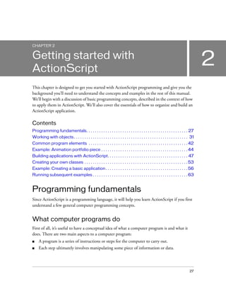 CHAPTER 2


Getting started with
ActionScript
                                                                                                                                      2
This chapter is designed to get you started with ActionScript programming and give you the
background you’ll need to understand the concepts and examples in the rest of this manual.
We’ll begin with a discussion of basic programming concepts, described in the context of how
to apply them in ActionScript. We’ll also cover the essentials of how to organize and build an
ActionScript application.

Contents
Programming fundamentals. . . . . . . . . . . . . . . . . . . . . . . . . . . . . . . . . . . . . . . . . . . . . . . . 27
Working with objects . . . . . . . . . . . . . . . . . . . . . . . . . . . . . . . . . . . . . . . . . . . . . . . . . . . . . . 31
Common program elements . . . . . . . . . . . . . . . . . . . . . . . . . . . . . . . . . . . . . . . . . . . . . . . 42
Example: Animation portfolio piece . . . . . . . . . . . . . . . . . . . . . . . . . . . . . . . . . . . . . . . . . 44
Building applications with ActionScript. . . . . . . . . . . . . . . . . . . . . . . . . . . . . . . . . . . . . . 47
Creating your own classes . . . . . . . . . . . . . . . . . . . . . . . . . . . . . . . . . . . . . . . . . . . . . . . . . 53
Example: Creating a basic application . . . . . . . . . . . . . . . . . . . . . . . . . . . . . . . . . . . . . . . 56
Running subsequent examples . . . . . . . . . . . . . . . . . . . . . . . . . . . . . . . . . . . . . . . . . . . . . 63


Programming fundamentals
Since ActionScript is a programming language, it will help you learn ActionScript if you first
understand a few general computer programming concepts.


What computer programs do
First of all, it’s useful to have a conceptual idea of what a computer program is and what it
does. There are two main aspects to a computer program:
■    A program is a series of instructions or steps for the computer to carry out.
■    Each step ultimately involves manipulating some piece of information or data.




                                                                                                                               27
 