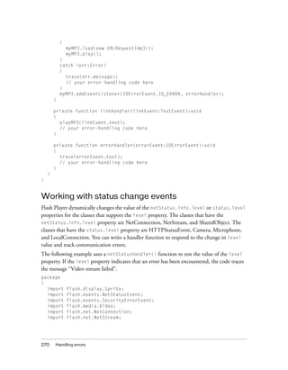 {
                myMP3.load(new URLRequest(mp3));
                myMP3.play();
            }
            catch (err:Error)
            {
              trace(err.message);
              // your error-handling code here
            }
            myMP3.addEventListener(IOErrorEvent.IO_ERROR, errorHandler);
        }

        private function linkHandler(linkEvent:TextEvent):void
        {
          playMP3(linkEvent.text);
          // your error-handling code here
        }

        private function errorHandler(errorEvent:IOErrorEvent):void
        {
          trace(errorEvent.text);
          // your error-handling code here
        }
    }
}


Working with status change events
Flash Player dynamically changes the value of the netStatus.info.level or status.level
properties for the classes that support the level property. The classes that have the
netStatus.info.level property are NetConnection, NetStream, and SharedObject. The
classes that have the status.level property are HTTPStatusEvent, Camera, Microphone,
and LocalConnection. You can write a handler function to respond to the change in level
value and track communication errors.
The following example uses a netStatusHandler() function to test the value of the level
property. If the level property indicates that an error has been encountered, the code traces
the message “Video stream failed”.
package
{
  import        flash.display.Sprite;
  import        flash.events.NetStatusEvent;
  import        flash.events.SecurityErrorEvent;
  import        flash.media.Video;
  import        flash.net.NetConnection;
  import        flash.net.NetStream;




270     Handling errors
 