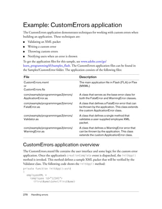 Example: CustomErrors application
The CustomErrors application demonstrates techniques for working with custom errors when
building an application. These techniques are:
■     Validating an XML packet
■     Writing a custom error
■     Throwing custom errors
■     Notifying users when an error is thrown
To get the application files for this sample, see www.adobe.com/go/
learn_programmingAS3samples_flash. The CustomErrors application files can be found in
the Samples/CustomError folder. The application consists of the following files:

File                                            Description
CustomErrors.mxml                               The main application file in Flash (FLA) or Flex
or                                              (MXML)
CustomErrors.fla

com/example/programmingas3/errors/              A class that serves as the base error class for
ApplicationError.as                             both the FatalError and WarningError classes.

com/example/programmingas3/errors/              A class that defines a FatalError error that can
FatalError.as                                   be thrown by the application. This class extends
                                                the custom ApplicationError class.

com/example/programmingas3/errors/              A class that defines a single method that
Validator.as                                    validates a user-supplied employee XML
                                                packet.

com/example/programmingas3/errors/              A class that defines a WarningError error that
WarningError.as                                 can be thrown by the application. This class
                                                extends the custom ApplicationError class.



CustomErrors application overview
The CustomErrors.mxml file contains the user interface and some logic for the custom error
application. Once the application’s creationComplete event is dispatched, the initApp()
method is invoked. This method defines a sample XML packet that will be verified by the
Validator class. The following code shows the initApp() method:
private function initApp():void
{
  employeeXML =
    <employee id="12345">
       <firstName>John</firstName>




278     Handling errors
 
